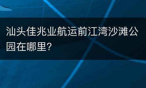 汕头佳兆业航运前江湾沙滩公园在哪里？