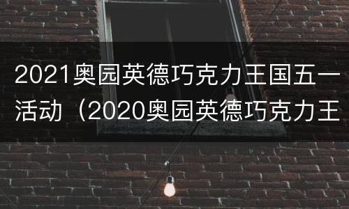 2021奥园英德巧克力王国五一活动（2020奥园英德巧克力王国门票）