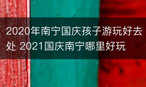 2020年南宁国庆孩子游玩好去处 2021国庆南宁哪里好玩