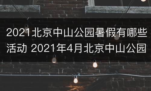 2021北京中山公园暑假有哪些活动 2021年4月北京中山公园需要预约吗