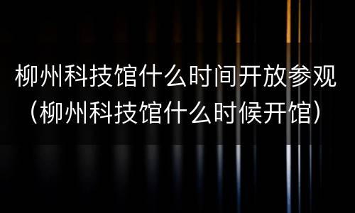 柳州科技馆什么时间开放参观（柳州科技馆什么时候开馆）