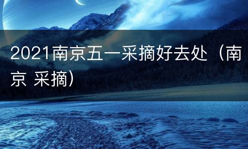 2021南京五一采摘好去处（南京 采摘）