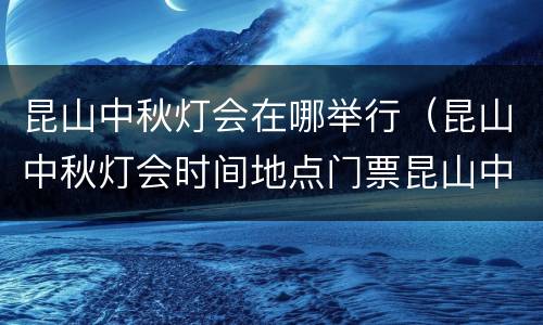 昆山中秋灯会在哪举行（昆山中秋灯会时间地点门票昆山中秋灯会）