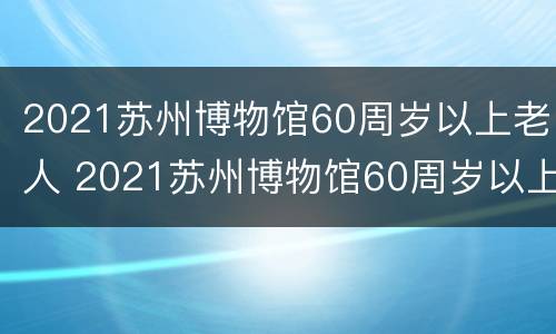 2021苏州博物馆60周岁以上老人 2021苏州博物馆60周岁以上老人免门票吗