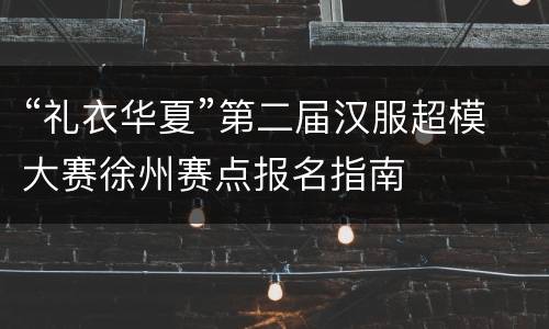 “礼衣华夏”第二届汉服超模大赛徐州赛点报名指南