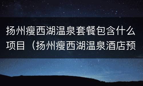 扬州瘦西湖温泉套餐包含什么项目（扬州瘦西湖温泉酒店预订）