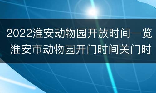 2022淮安动物园开放时间一览 淮安市动物园开门时间关门时间