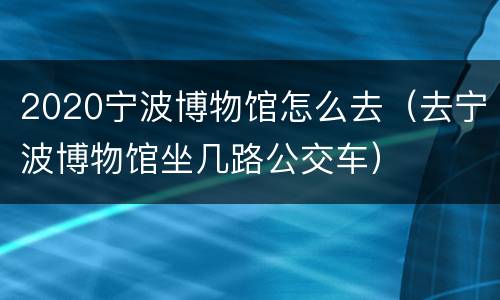 2020宁波博物馆怎么去（去宁波博物馆坐几路公交车）