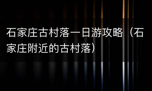 石家庄古村落一日游攻略（石家庄附近的古村落）