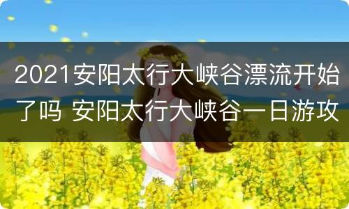 2021安阳太行大峡谷漂流开始了吗 安阳太行大峡谷一日游攻略