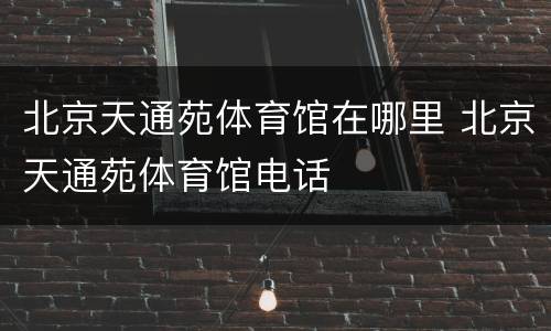 北京天通苑体育馆在哪里 北京天通苑体育馆电话