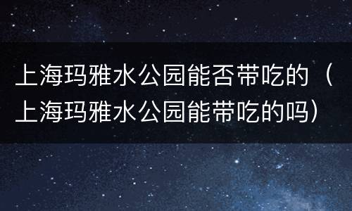 上海玛雅水公园能否带吃的（上海玛雅水公园能带吃的吗）
