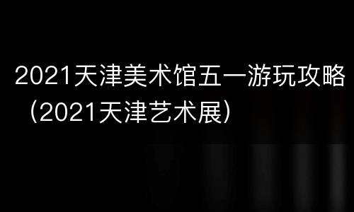 2021天津美术馆五一游玩攻略（2021天津艺术展）
