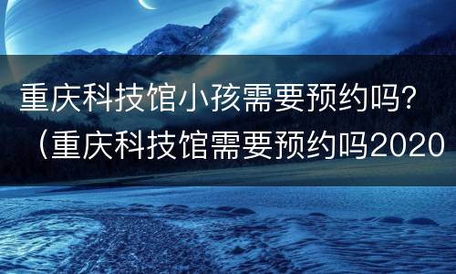重庆科技馆小孩需要预约吗？（重庆科技馆需要预约吗2020）