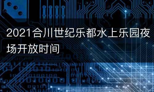 2021合川世纪乐都水上乐园夜场开放时间