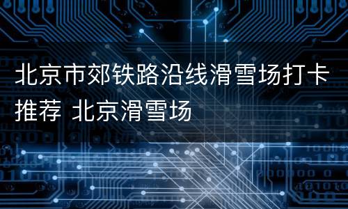 北京市郊铁路沿线滑雪场打卡推荐 北京滑雪场