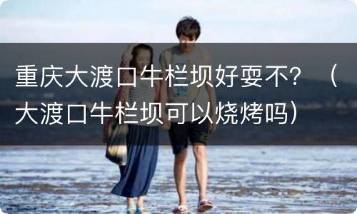 重庆大渡口牛栏坝好耍不？（大渡口牛栏坝可以烧烤吗）