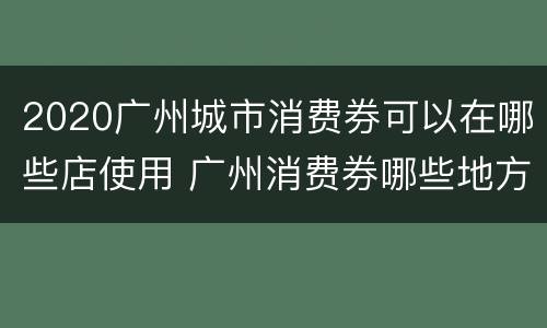 2020广州城市消费券可以在哪些店使用 广州消费券哪些地方可以用