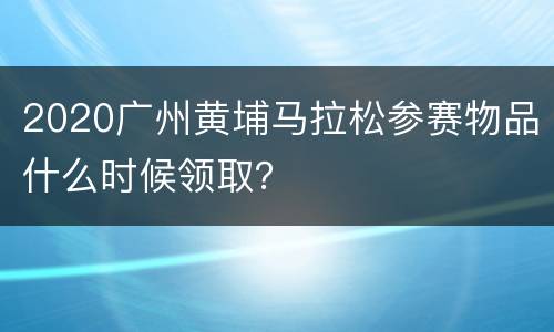 2020广州黄埔马拉松参赛物品什么时候领取？