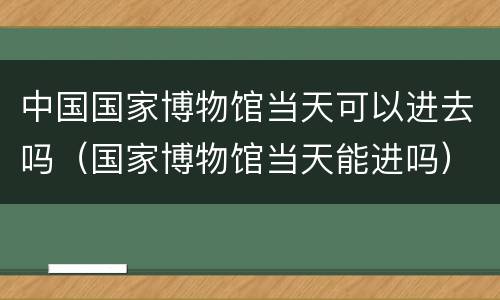 中国国家博物馆当天可以进去吗（国家博物馆当天能进吗）