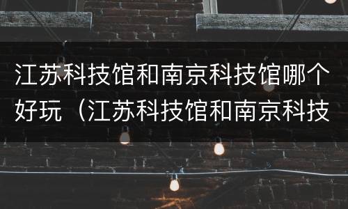 江苏科技馆和南京科技馆哪个好玩（江苏科技馆和南京科技馆哪个好玩些）