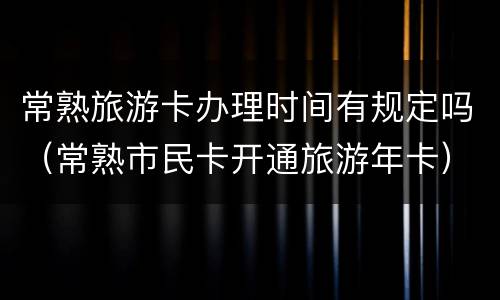 常熟旅游卡办理时间有规定吗（常熟市民卡开通旅游年卡）