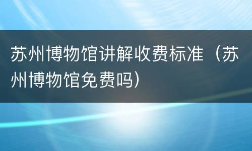 苏州博物馆讲解收费标准（苏州博物馆免费吗）