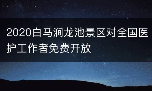 2020白马涧龙池景区对全国医护工作者免费开放