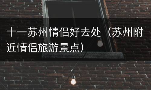 十一苏州情侣好去处（苏州附近情侣旅游景点）