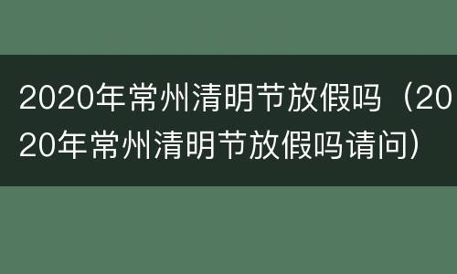 2020年常州清明节放假吗（2020年常州清明节放假吗请问）