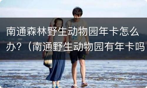 南通森林野生动物园年卡怎么办?（南通野生动物园有年卡吗）