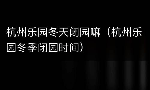 杭州乐园冬天闭园嘛（杭州乐园冬季闭园时间）