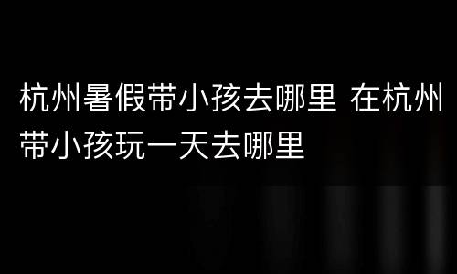 杭州暑假带小孩去哪里 在杭州带小孩玩一天去哪里