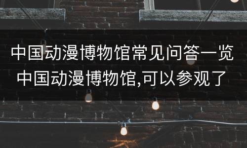中国动漫博物馆常见问答一览 中国动漫博物馆,可以参观了吗
