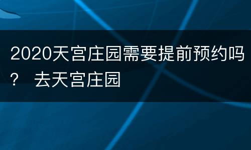 2020天宫庄园需要提前预约吗？ 去天宫庄园