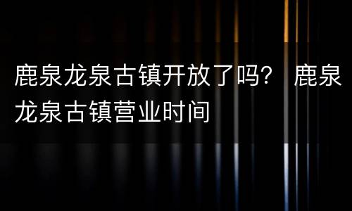 鹿泉龙泉古镇开放了吗？ 鹿泉龙泉古镇营业时间
