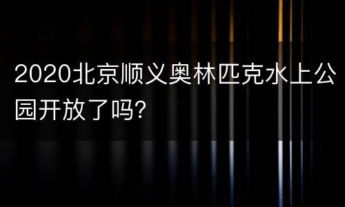 2020北京顺义奥林匹克水上公园开放了吗？