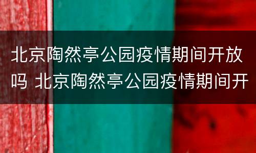 北京陶然亭公园疫情期间开放吗 北京陶然亭公园疫情期间开放吗现在