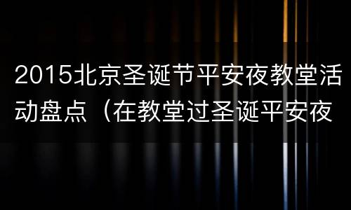 2015北京圣诞节平安夜教堂活动盘点（在教堂过圣诞平安夜）