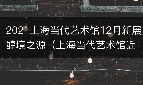 2021上海当代艺术馆12月新展醇境之源（上海当代艺术馆近期展览）
