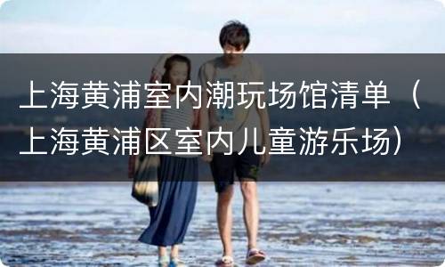 上海黄浦室内潮玩场馆清单（上海黄浦区室内儿童游乐场）