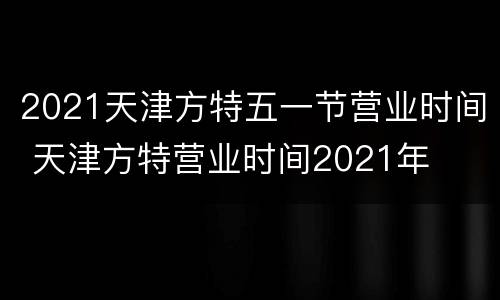 2021天津方特五一节营业时间 天津方特营业时间2021年