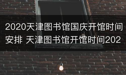 2020天津图书馆国庆开馆时间安排 天津图书馆开馆时间2021