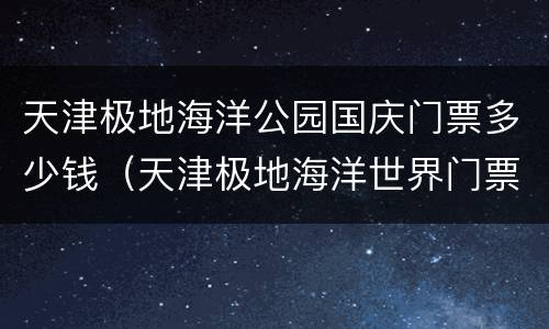 天津极地海洋公园国庆门票多少钱（天津极地海洋世界门票多少钱）