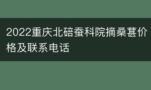 2022重庆北碚蚕科院摘桑葚价格及联系电话