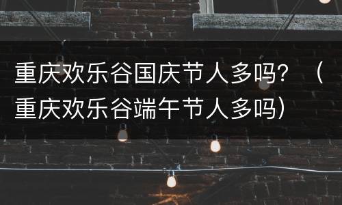 重庆欢乐谷国庆节人多吗？（重庆欢乐谷端午节人多吗）