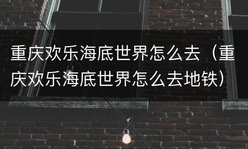 重庆欢乐海底世界怎么去（重庆欢乐海底世界怎么去地铁）