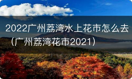 2022广州荔湾水上花市怎么去（广州荔湾花市2021）