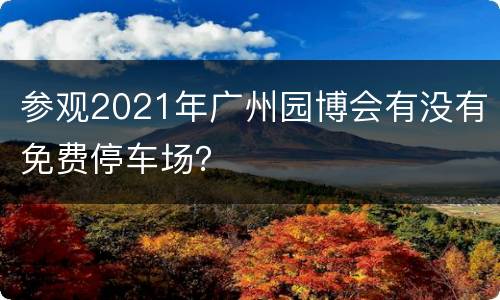 参观2021年广州园博会有没有免费停车场？