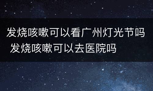 发烧咳嗽可以看广州灯光节吗 发烧咳嗽可以去医院吗